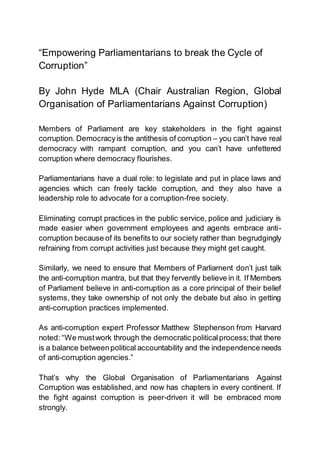 “Empowering Parliamentarians to break the Cycle of
Corruption”
By John Hyde MLA (Chair Australian Region, Global
Organisation of Parliamentarians Against Corruption)
Members of Parliament are key stakeholders in the fight against
corruption. Democracy is the antithesis of corruption – you can’t have real
democracy with rampant corruption, and you can’t have unfettered
corruption where democracy flourishes.
Parliamentarians have a dual role: to legislate and put in place laws and
agencies which can freely tackle corruption, and they also have a
leadership role to advocate for a corruption-free society.
Eliminating corrupt practices in the public service, police and judiciary is
made easier when government employees and agents embrace anti-
corruption because of its benefits to our society rather than begrudgingly
refraining from corrupt activities just because they might get caught.
Similarly, we need to ensure that Members of Parliament don’t just talk
the anti-corruption mantra, but that they fervently believe in it. If Members
of Parliament believe in anti-corruption as a core principal of their belief
systems, they take ownership of not only the debate but also in getting
anti-corruption practices implemented.
As anti-corruption expert Professor Matthew Stephenson from Harvard
noted: “We mustwork through the democratic politicalprocess;that there
is a balance betweenpolitical accountability and the independence needs
of anti-corruption agencies.”
That’s why the Global Organisation of Parliamentarians Against
Corruption was established, and now has chapters in every continent. If
the fight against corruption is peer-driven it will be embraced more
strongly.
 