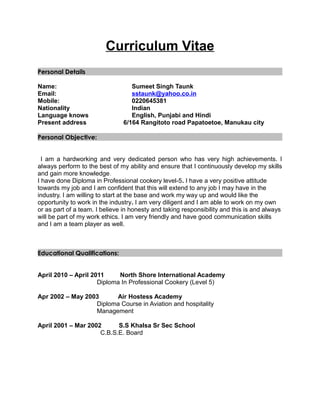 Curriculum Vitae
Personal Details
Name: Sumeet Singh Taunk
Email: sstaunk@yahoo.co.in
Mobile: 0220645381
Nationality Indian
Language knows English, Punjabi and Hindi
Present address 6/164 Rangitoto road Papatoetoe, Manukau city
Personal Objective:
I am a hardworking and very dedicated person who has very high achievements. I
always perform to the best of my ability and ensure that I continuously develop my skills
and gain more knowledge.
I have done Diploma in Professional cookery level-5. I have a very positive attitude
towards my job and I am confident that this will extend to any job I may have in the
industry. I am willing to start at the base and work my way up and would like the
opportunity to work in the industry. I am very diligent and I am able to work on my own
or as part of a team. I believe in honesty and taking responsibility and this is and always
will be part of my work ethics. I am very friendly and have good communication skills
and I am a team player as well.
Educational Qualifications:
April 2010 – April 2011 North Shore International Academy
Diploma In Professional Cookery (Level 5)
Apr 2002 – May 2003 Air Hostess Academy
Diploma Course in Aviation and hospitality
Management
April 2001 – Mar 2002 S.S Khalsa Sr Sec School
C.B.S.E. Board
 