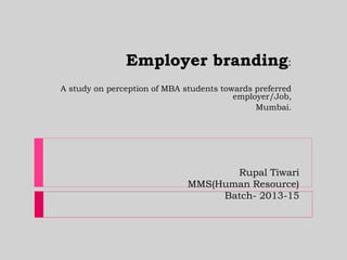 Rupal Tiwari
MMS(Human Resource)
Batch- 2013-15
Employer branding:
A study on perception of MBA students towards preferred
employer/Job,
Mumbai.
 