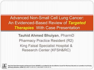 Tauhid Ahmed Bhuiyan, PharmD
Pharmacy Practice Resident (R2)
King Faisal Specialist Hospital &
Research Center (KFSH&RC)
Advanced Non-Small Cell Lung Cancer:
An Evidenced-Based Review of Targeted
Therapies With Case Presentation
King Faisal Specialist Hospital and Research Center (KFSHRC) is accredited by the Accreditation Council for Pharmacy Education as a provider of continuing
pharmacy education. (UAN# 0833-0000-15-039-L01-P, 0833-0000-15-039-L01-T)
 