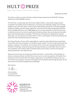 www.hultprize.org
info@hultprize.org
Hult Prize Foundation
1 Education St
Cambridge, MA 02141	
September 20, 2016
This letter is written to confirm that Gourav Roy has been selected as the 2016-2017 Campus
Director for Hult Prize@ IIM Lucknow.
The Hult Prize, in partnership with the Clinton Global Initiative, is the world’s largest student
competition for budding social entrepreneurs, and every year challenges college and university
students to put their time, talent, and innovative ideas towards solving the most pressing global
problems, together with their peers. Named as one of the top five ideas changing the world by
former President Bill Clinton and TIME Magazine, the annual competition for the Hult Prize aims
to identify and launch the most compelling social business ideas—start-up enterprises that tackle
grave issues faced by billions of people. From the tens of thousands of applications received
every year, one winning team will receive USD 1 million in seed capital, as well as mentorship and
advice from the international business community.
As Campus Director, Gourav will be responsible for organizing and implementing a quarterfinal
round of the Hult Prize competition on the IIM Lucknow campus. This will include working with the
academic institution, the students, and members of the community to spread awareness of the
President's Challenge, and promoting social entrepreneurship as a sustainable means to solve it.
The competition will include at least 10 student teams across campus, with the winning team
advancing directly to the regional finals.
Please let us know if we can provide any further information in confirmation of the selection of
Gourav as Campus Director, and feel free to reach out to us with any questions. On behalf of our
partners and the entire Hult Prize Foundation organization, we would like to thank you for your
commitment to launching a new wave of entrepreneurs who believe that through business, we can
solve some of the world's toughest social challenges.
Best regards,
Ahmad Ashkar
Founder & CEO
Hult Prize Foundation	
 