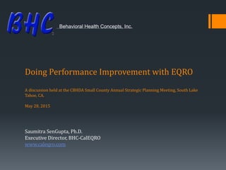 Doing Performance Improvement with EQRO
A discussion held at the CBHDA Small County Annual Strategic Planning Meeting, South Lake
Tahoe, CA.
May 28, 2015
Saumitra SenGupta, Ph.D.
Executive Director, BHC-CalEQRO
www.caleqro.com
Behavioral Health Concepts, Inc.
 