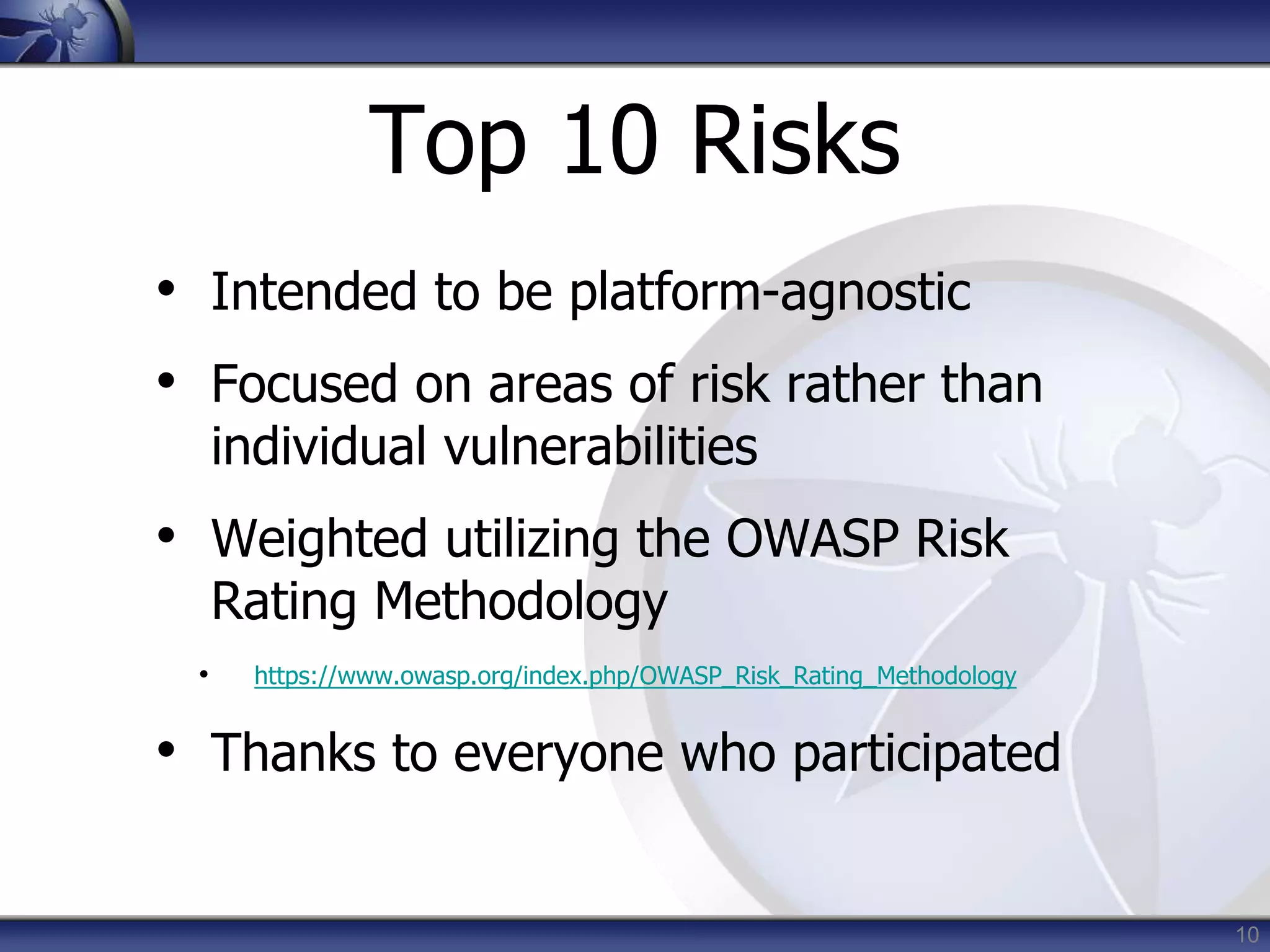 10
Top 10 Risks
• Intended to be platform-agnostic
• Focused on areas of risk rather than
individual vulnerabilities
• Weighted utilizing the OWASP Risk
Rating Methodology
• https://www.owasp.org/index.php/OWASP_Risk_Rating_Methodology
• Thanks to everyone who participated
 