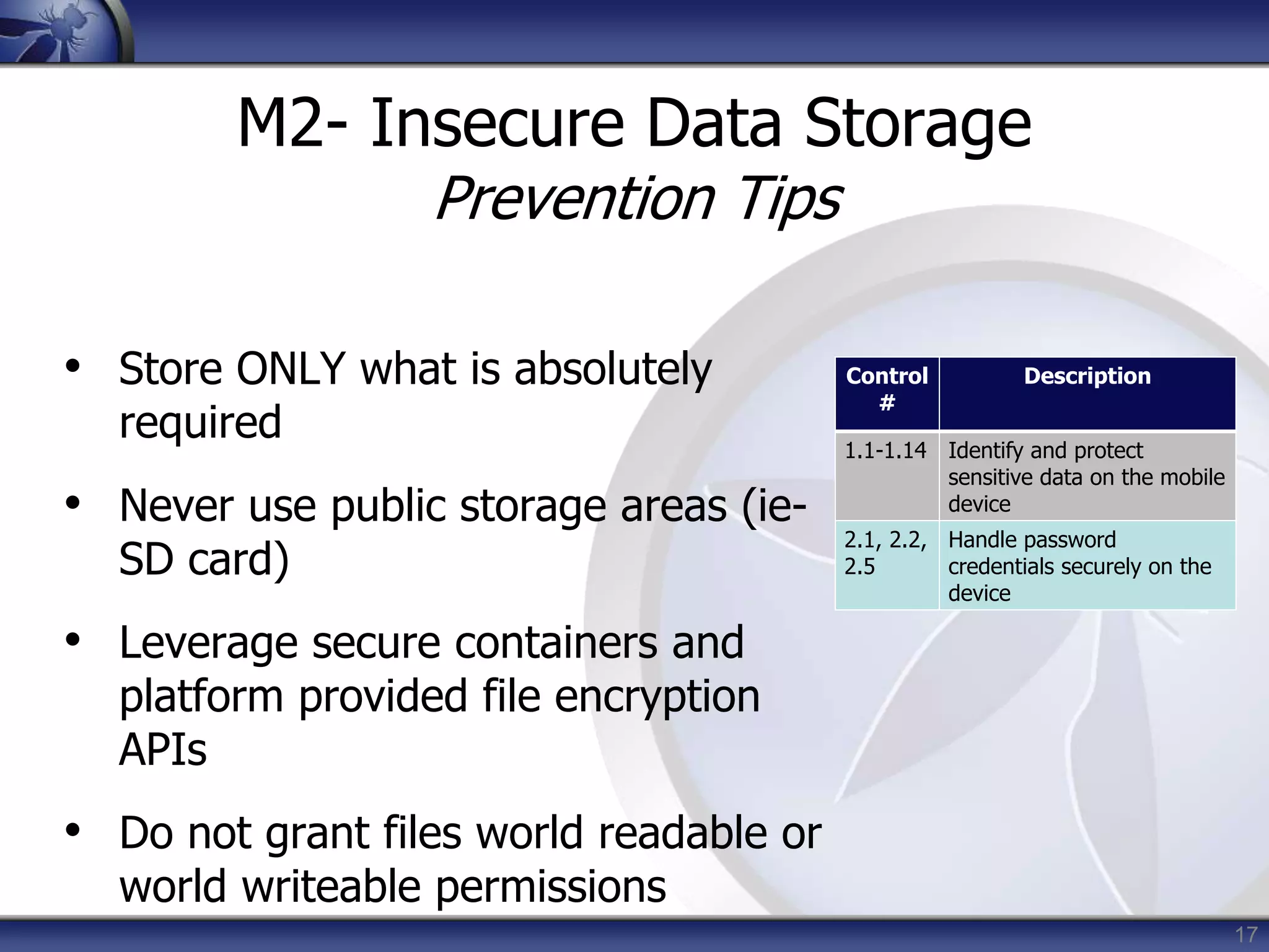17
M2- Insecure Data Storage
Prevention Tips
• Store ONLY what is absolutely
required
• Never use public storage areas (ie-
SD card)
• Leverage secure containers and
platform provided file encryption
APIs
• Do not grant files world readable or
world writeable permissions
Control
#
Description
1.1-1.14 Identify and protect
sensitive data on the mobile
device
2.1, 2.2,
2.5
Handle password
credentials securely on the
device
 