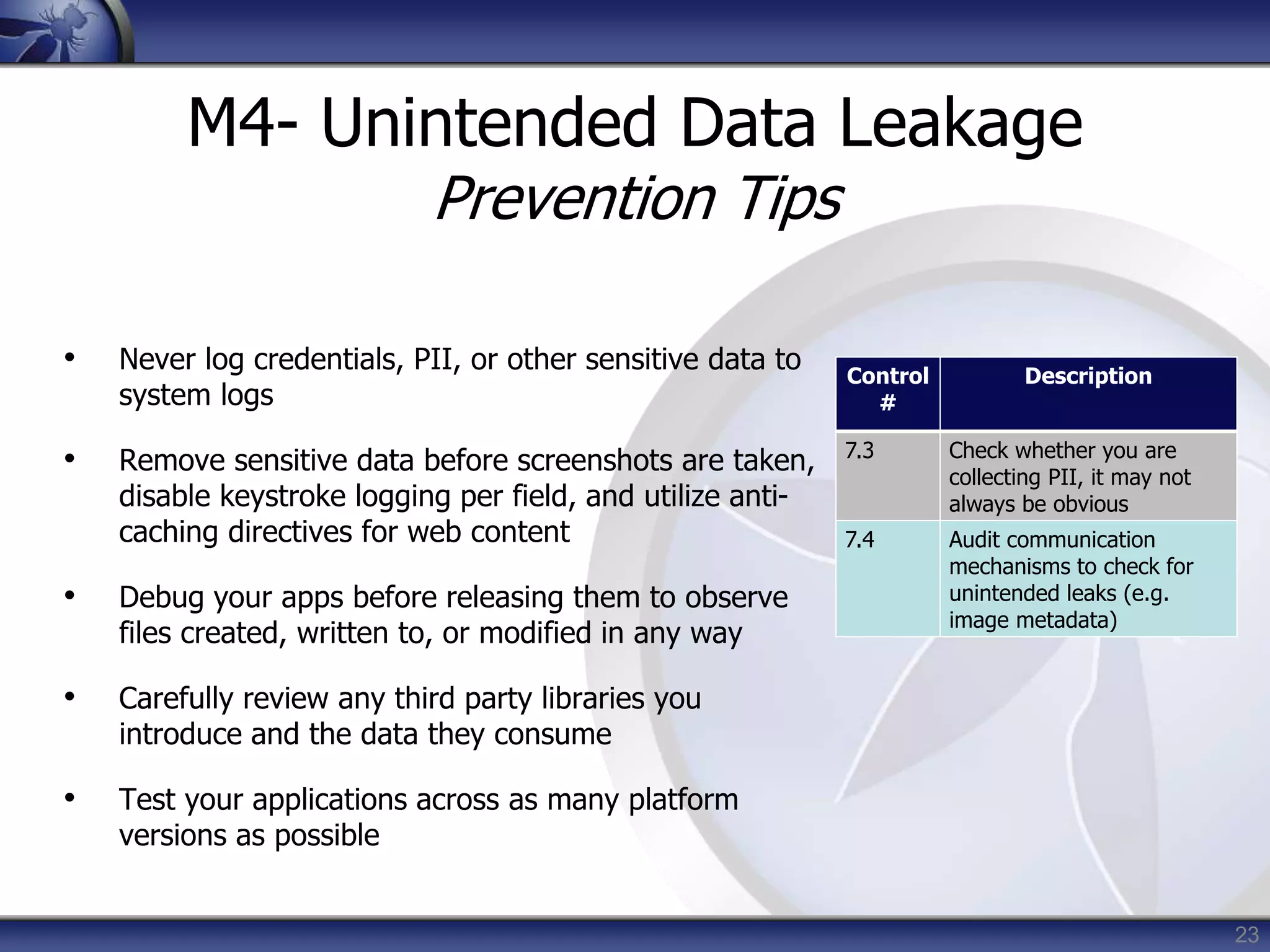 23
M4- Unintended Data Leakage
Prevention Tips
• Never log credentials, PII, or other sensitive data to
system logs
• Remove sensitive data before screenshots are taken,
disable keystroke logging per field, and utilize anti-
caching directives for web content
• Debug your apps before releasing them to observe
files created, written to, or modified in any way
• Carefully review any third party libraries you
introduce and the data they consume
• Test your applications across as many platform
versions as possible
Control
#
Description
7.3 Check whether you are
collecting PII, it may not
always be obvious
7.4 Audit communication
mechanisms to check for
unintended leaks (e.g.
image metadata)
 
