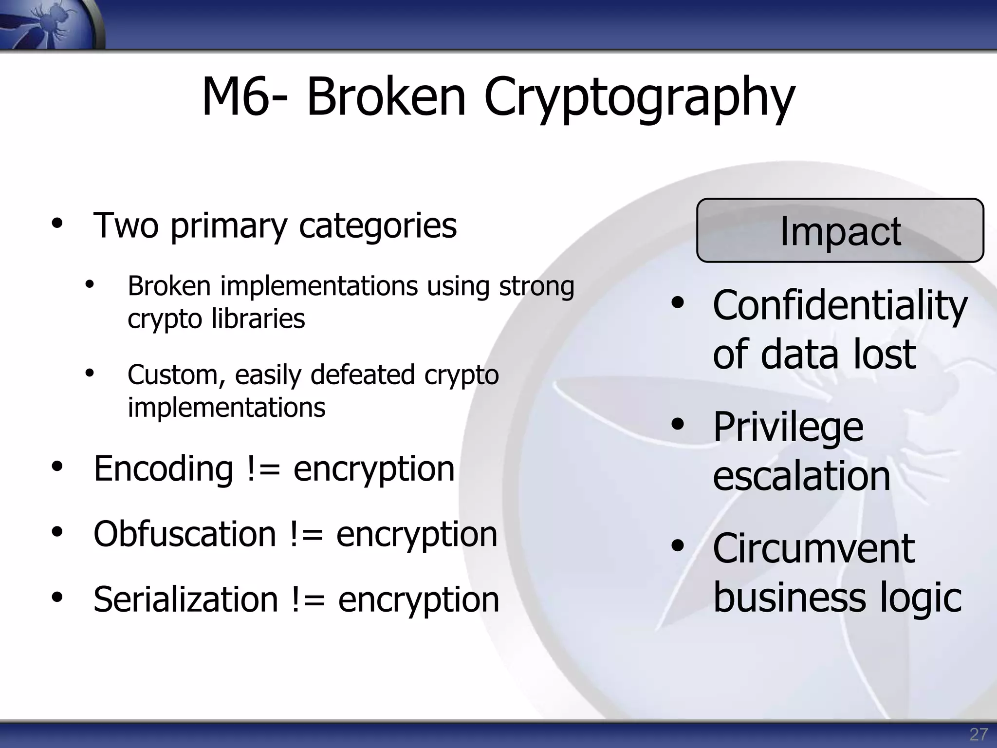 27
M6- Broken Cryptography
• Two primary categories
• Broken implementations using strong
crypto libraries
• Custom, easily defeated crypto
implementations
• Encoding != encryption
• Obfuscation != encryption
• Serialization != encryption
Impact
• Confidentiality
of data lost
• Privilege
escalation
• Circumvent
business logic
 