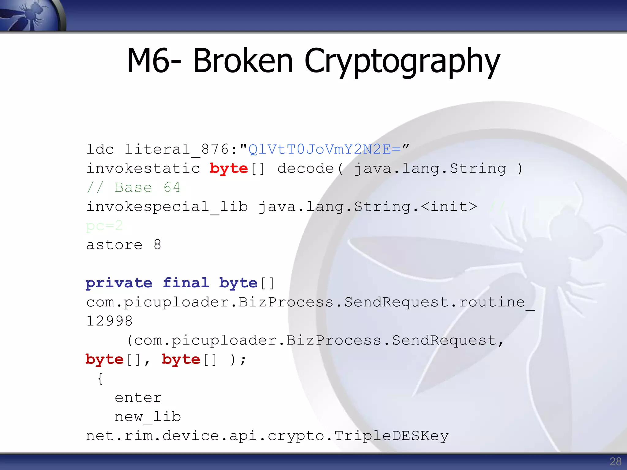 28
M6- Broken Cryptography
ldc literal_876:"QlVtT0JoVmY2N2E=”
invokestatic byte[] decode( java.lang.String )
invokespecial_lib java.lang.String.<init> //
pc=2
astore 8
private final byte[]
com.picuploader.BizProcess.SendRequest.routine_
12998
(com.picuploader.BizProcess.SendRequest,
byte[], byte[] );
{
enter
new_lib
net.rim.device.api.crypto.TripleDESKey
 