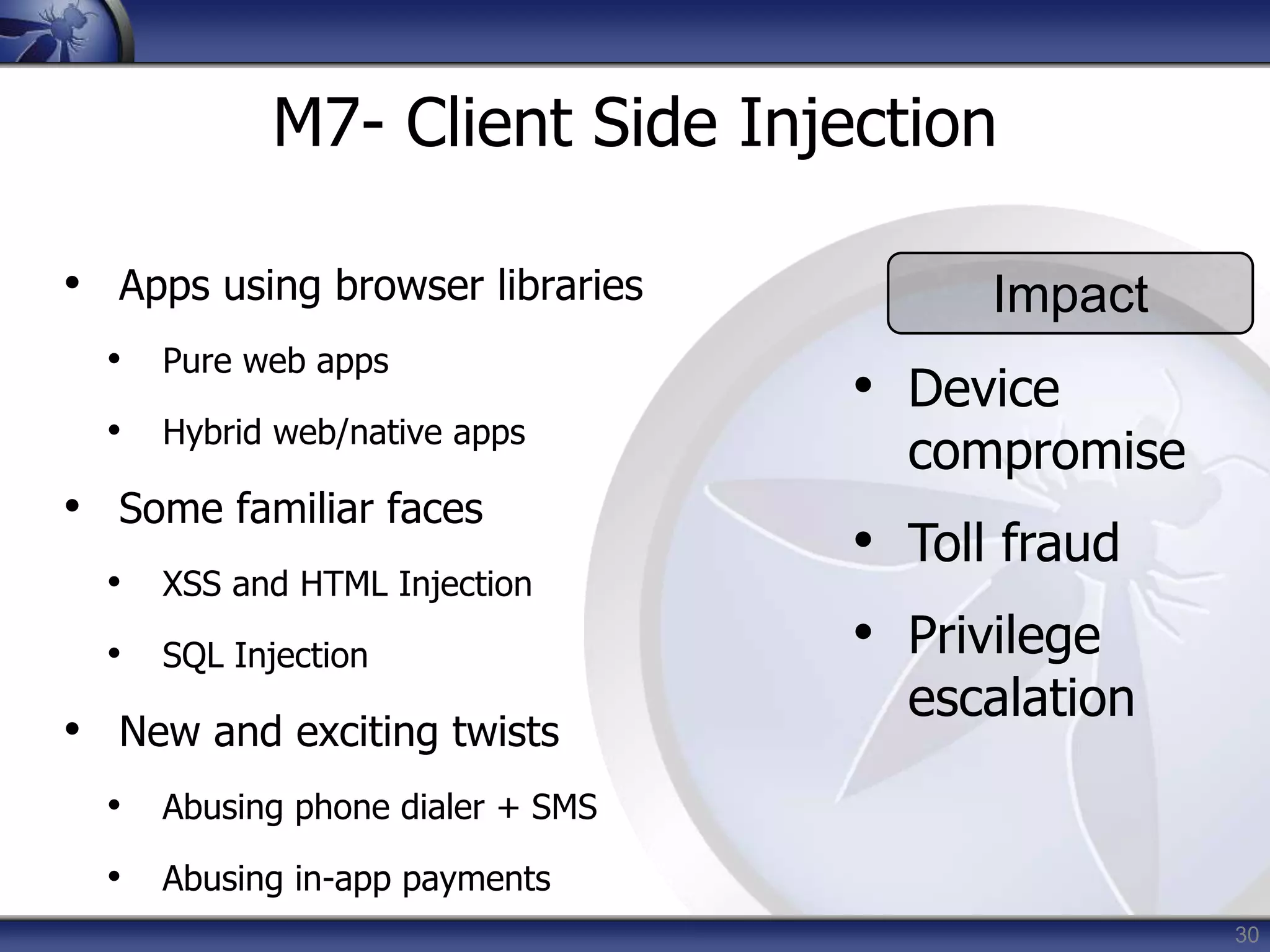 30
M7- Client Side Injection
• Apps using browser libraries
• Pure web apps
• Hybrid web/native apps
• Some familiar faces
• XSS and HTML Injection
• SQL Injection
• New and exciting twists
• Abusing phone dialer + SMS
• Abusing in-app payments
Impact
• Device
compromise
• Toll fraud
• Privilege
escalation
 