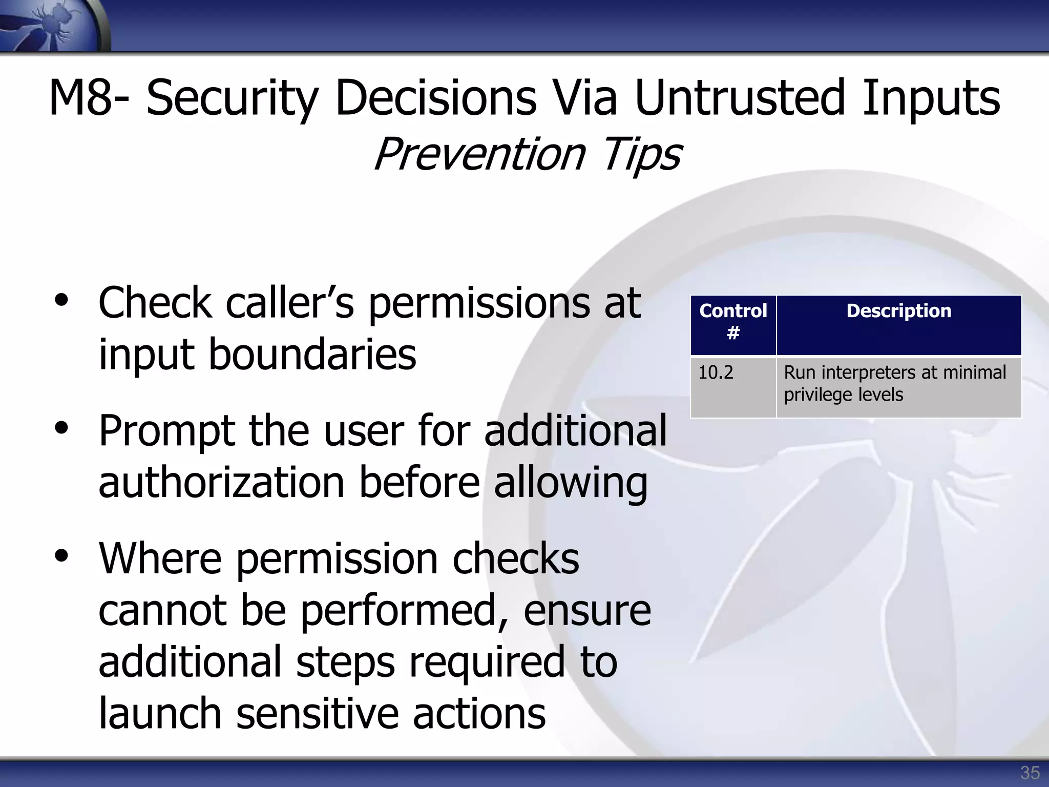 35
M8- Security Decisions Via Untrusted Inputs
Prevention Tips
• Check caller’s permissions at
input boundaries
• Prompt the user for additional
authorization before allowing
• Where permission checks
cannot be performed, ensure
additional steps required to
launch sensitive actions
Control
#
Description
10.2 Run interpreters at minimal
privilege levels
 