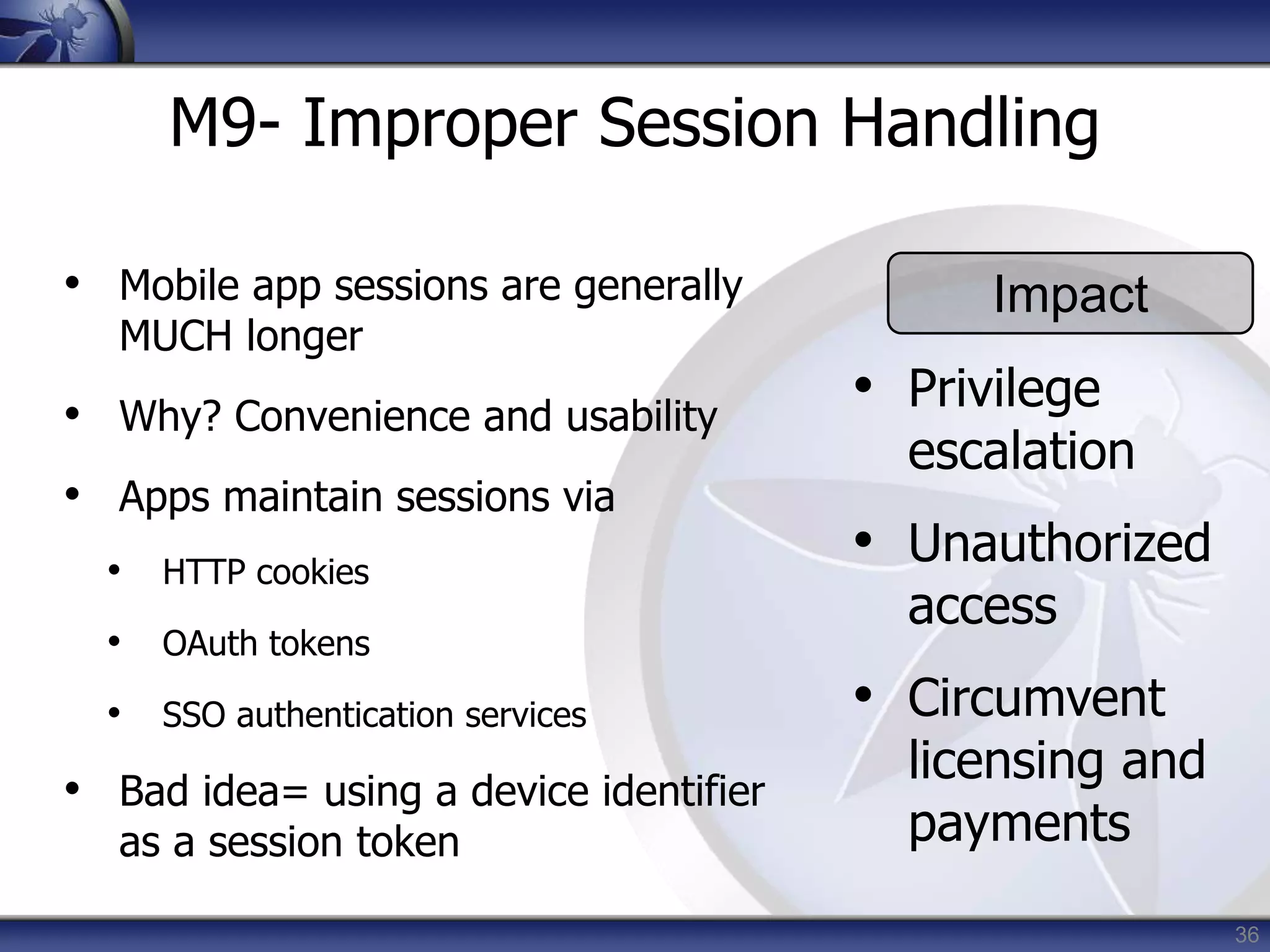 36
M9- Improper Session Handling
• Mobile app sessions are generally
MUCH longer
• Why? Convenience and usability
• Apps maintain sessions via
• HTTP cookies
• OAuth tokens
• SSO authentication services
• Bad idea= using a device identifier
as a session token
Impact
• Privilege
escalation
• Unauthorized
access
• Circumvent
licensing and
payments
 