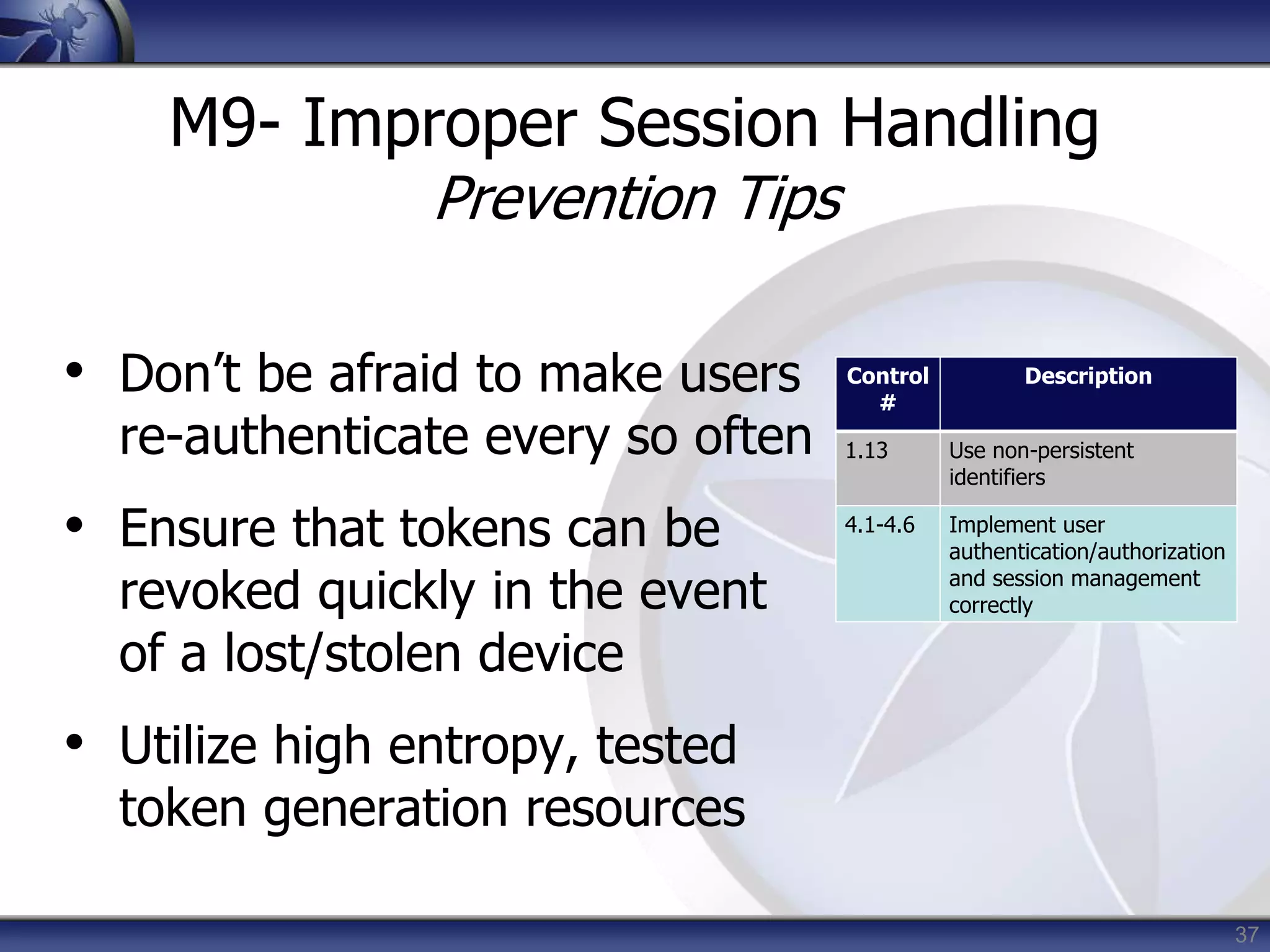 37
M9- Improper Session Handling
Prevention Tips
• Don’t be afraid to make users
re-authenticate every so often
• Ensure that tokens can be
revoked quickly in the event
of a lost/stolen device
• Utilize high entropy, tested
token generation resources
Control
#
Description
1.13 Use non-persistent
identifiers
4.1-4.6 Implement user
authentication/authorization
and session management
correctly
 