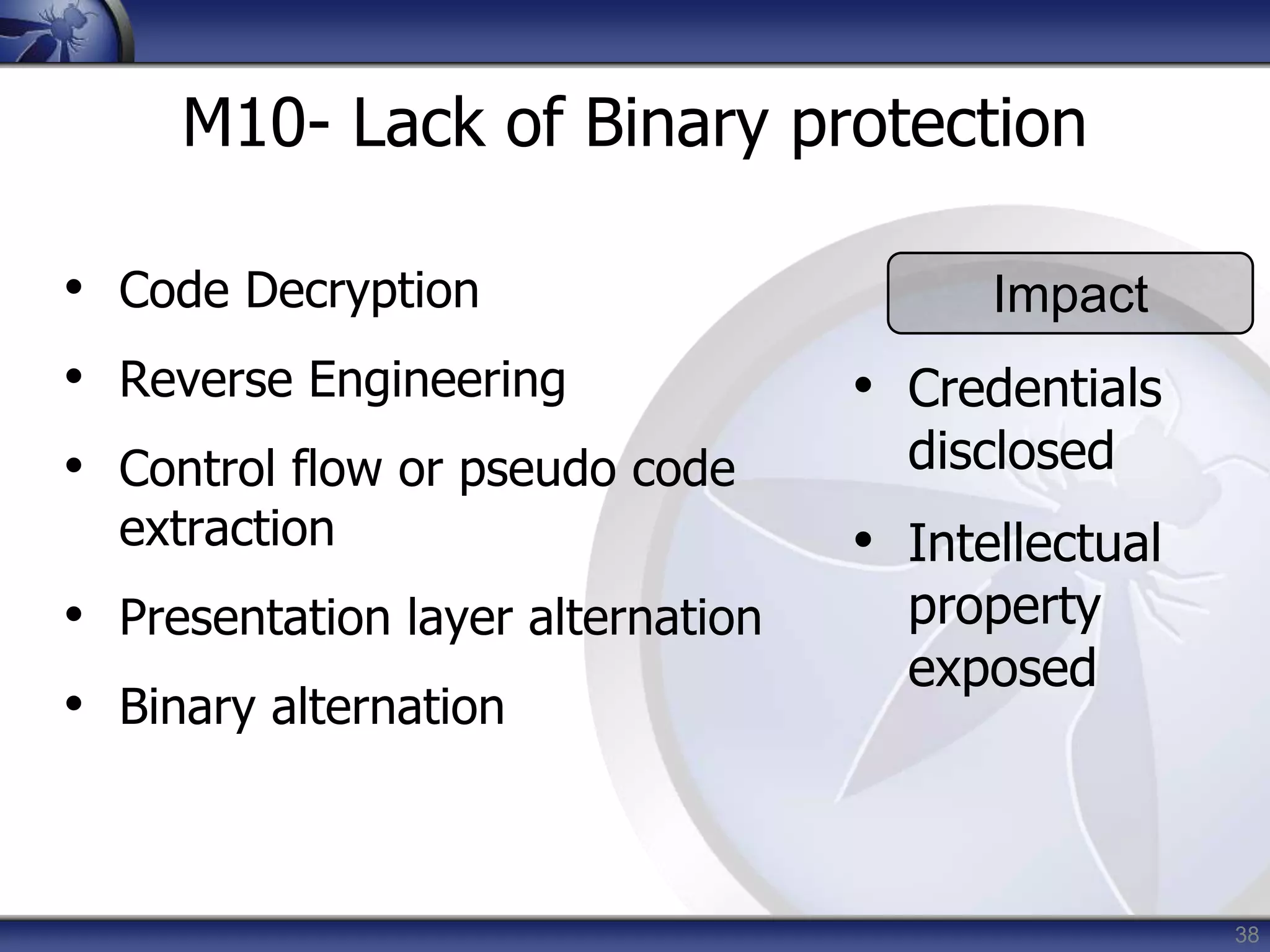 38
M10- Lack of Binary protection
• Code Decryption
• Reverse Engineering
• Control flow or pseudo code
extraction
• Presentation layer alternation
• Binary alternation
Impact
• Credentials
disclosed
• Intellectual
property
exposed
 