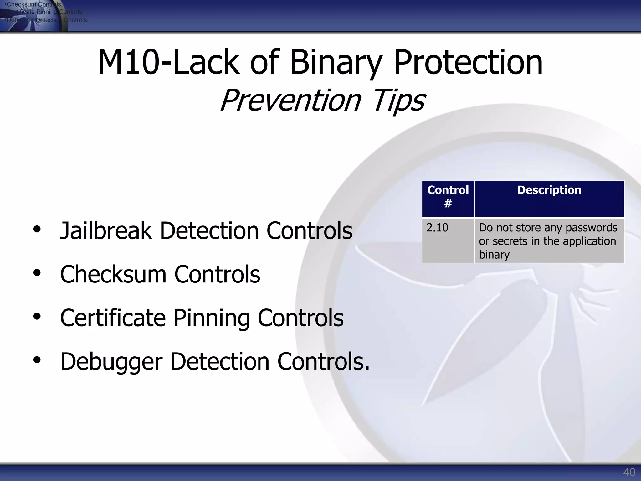 40
M10-Lack of Binary Protection
Prevention Tips
• Jailbreak Detection Controls
• Checksum Controls
• Certificate Pinning Controls
• Debugger Detection Controls.
Control
#
Description
2.10 Do not store any passwords
or secrets in the application
binary
•Checksum Controls;
•Certificate Pinning Controls;
•Debugger Detection Controls.
 