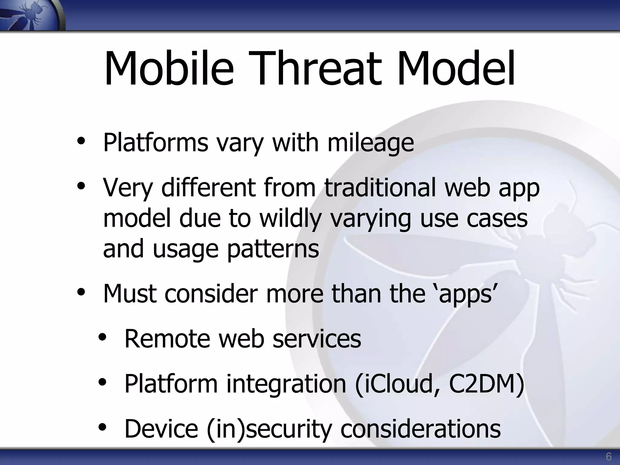 6
Mobile Threat Model
• Platforms vary with mileage
• Very different from traditional web app
model due to wildly varying use cases
and usage patterns
• Must consider more than the ‘apps’
• Remote web services
• Platform integration (iCloud, C2DM)
• Device (in)security considerations
 