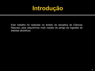 Este trabalho foi realizado no âmbito da disciplina de Ciências
Naturais, para adquirirmos mais noções do perigo da ingestão de
bebidas alcoólicas.
1
 