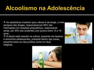  As estatísticas mostram que o álcool é de longe, a mais
perigosa das drogas, responsável por 90% das
internações em hospitais psiquiátricos, responsável,
ainda, por 45% dos acidentes com jovens entre 13 e 19
anos.
 O álcool está inserido na cultura, presente nos lazeres
e encontros adolescentes, presente dentro das casas,
presente tanto na vida profana como no ritual
religioso.
3
 