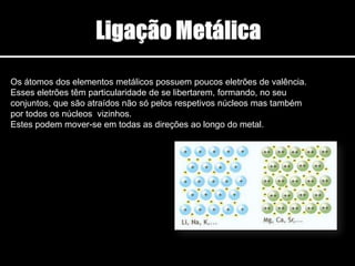 Os átomos dos elementos metálicos possuem poucos eletrões de valência.
Esses eletrões têm particularidade de se libertarem, formando, no seu
conjuntos, que são atraídos não só pelos respetivos núcleos mas também
por todos os núcleos vizinhos.
Estes podem mover-se em todas as direções ao longo do metal.
 