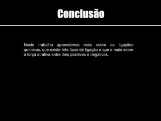 Neste trabalho aprendemos mais sobre as ligações
químicas, que existe três tipos de ligação e que e mais sobre
a força atrativa entre iões positivos e negativos.
 