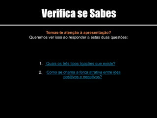 Tomas-te atenção à apresentação?
Queremos ver isso ao responder a estas duas questões:
1. Quais os três tipos ligações que existe?
2. Como se chama a força atrativa entre iões
positivos e negativos?
 