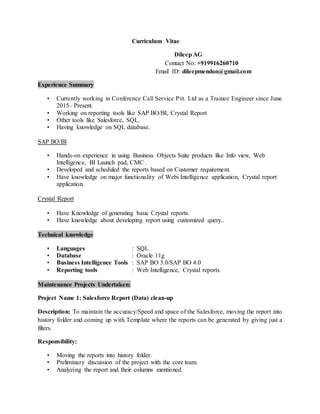 Curriculum Vitae
Dileep AG
Contact No: +919916260710
Email ID: dileepmendon@gmail.com
Experience Summary
? Currently working in Conference Call Service Pvt. Ltd as a Trainee Engineer since June
2015C Present.
? Working on reporting tools like SAP BO/BI, Crystal Report
? Other tools like Salesforce, SQL.
? Having knowledge on SQL database.
SAP BO/BI
? Hands-on experience in using Business Objects Suite products like Info view, Web
Intelligence, BI Launch pad, CMC .
? Developed and scheduled the reports based on Customer requirement.
? Have knowledge on major functionality of Webi Intelligence application, Crystal report
application.
Crystal Report
? Have Knowledge of generating basic Crystal reports.
? Have knowledge about developing report using customized query..
Technical knowledge
? Languages : SQL
? Database : Oracle 11g
? Business Intelligence Tools : SAP BO 3.0/SAP BO 4.0
? Reporting tools : Web Intelligence, Crystal reports.
Maintenance Projects Undertaken:
Project Name 1: Salesforce Report (Data) clean-up
Description: To maintain the accuracy/Speed and space of the Salesforce, moving the report into
history folder and coming up with Template where the reports can be generated by giving just a
filters.
Responsibility:
? Moving the reports into history folder.
? Preliminary discussion of the project with the core team.
? Analyzing the report and their columns mentioned.
 