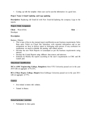 ? Coming up with the template where user can be seen the information in a good view.
Project Name 2: Email Updating and Logo updating
Description: Replacing old Email-id with New Email-id.Updating the company Logo to the
reports.
Project: Daily Assignment
Client : West (USA) Role :
Developer
Description:
Business Objects:
? This is type of day to day manual report modification as per business requirements. Sales
Reps open Ticket on Cloud Site Salesforce with required information and as per
assignment we have to deliver report to belonging sales person. If any confusion on
requirement we need to schedule the meeting with related person.
? Develop the new Webi Reports in Launchpad as per the business requirements using
universe.
? Develop the Crystal Reports using different data sources and universes.
? Schedule & Modify the reports according to the users requirements in CMC and BI
Launch pad.
Educational Qualifications
MCA (AMC Engineering College, Bangalore) from VTU University passed out in the year
2014 with an aggregate of 76.32%.
BCA (Vikas Degree College, Hospet) from Gulbarga University passed out in the year 2011
with an aggregate of 75%.
Courses
? Java trained at uttara info solution.
? Trained in Basics.
Extra-Curricular Activities
? Participated in chess game
 