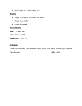 ? Won 2nd prize in 1500mts running race.
Hobbies:
? Playing racing games in computer and mobile
? Playing chess, cricket
? Reading newspaper.
Personal Details
Name : Dileep A G
Father Name: Gopal A
Date of Birth: 12/02/1990.
Declaration
I hereby declare that the details mentioned above are true to the best of my knowledge and belief.
Place: Bangalore (Dileep AG)
 