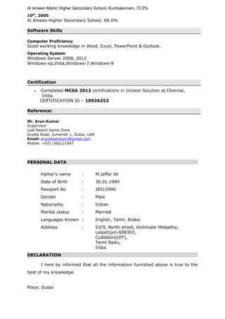 Al Ameen Matric Higher Secondary School, Kumbakonam, 72.0%
10th
, 2005
Al Ameen Higher Secondary School, 68.0%
Software Skills
Computer Proficiency
Good working knowledge in Word, Excel, PowerPoint & Outlook.
Operating System
Windows Server 2008, 2012
Windows-xp,Vista,Windows-7,Windows-8
Certification
» Completed MCSA 2012 certifications in Incieon Solution at Chennai,
India.
CERTIFICATION ID – 10926252
Reference:
Mr. Arun Kumar
Supervisor
Last Resort Game Zone
Diyafa Road, Jumeriah 1, Dubai, UAE
Email: arunklastresort@gmail.com
Mobile: +971-566121047
PERSONAL DATA
Father’s name : M.Jaffar Ali
Date of Birth : 30.01.1989
Passport No : J8515990
Gender : Male
Nationality : Indian
Marital status : Married
Languages Known : English, Tamil, Arabic
Address : 93/9, North street, Kollimalai Melpathy,
Lalpet(po)-608303,
Cuddalore(DT),
Tamil Nadu,
India.
DECLARATION
I here by informed that all the information furnished above is true to the
best of my knowledge.
Place: Dubai
 