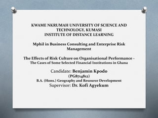 KWAME NKRUMAH UNIVERSITY OF SCIENCE AND
TECHNOLOGY, KUMASI
INSTITUTE OF DISTANCE LEARNING
Mphil in Business Consulting and Enterprise Risk
Management
The Effects of Risk Culture on Organisational Performance -
The Cases of Some Selected Financial Institutions in Ghana
Candidate: Benjamin Kpodo
(PG8714812)
B.A. (Hons.) Geography and Resource Development
Supervisor: Dr. Kofi Agyekum
 