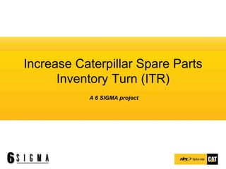 Increase Caterpillar Spare Parts
Inventory Turn (ITR)
A 6 SIGMA project
 