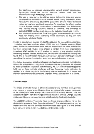 13
2016 Floodplain Management Association National Conference
the catchment or reservoir characteristics warrant special consideration,
hydrologists should not discount temporal patterns other than the
recommended single AVM design patterns.”
• The use of rating curves to calibrate events defines the timing and volume
parameters that are used to model extreme events. During large events, many
rating curves are already beyond the gauged limit or have related to looped
ratings so may have significant uncertainty. To investigate the effect, a rating
curve at a gauge used for model calibration was altered with 20% added to the
final ordinate making 1200m3
/s instead of 1000m3
/s. The difference in
estimated 10000 year lake levels between the calibrated models was 410mm.
• In a similar vain to the above, Book six suggests that the user should consider
flood non linearity when calibrating model parameters as they can vary
significantly with larger floods.
In order to ascertain any possible effects of the above on the observed inconsistencies,
15 studies have been analysed where 10000 year and Probable Maximum Flood
(PMF) events had been modelled since 2005 for evidence that the above three factors
had been considered. Studies were chosen at random from many organisations
throughout NSW and Qld. In all 15 studies, no mention of any sensitivity analysis
concerning temporal patterns, rating curves, or calibration parameter non linearity was
found. This is no confirmation that such analysis wasn’t considered although it would
seem likely that such an investigation would have warranted mention in reports.
In a further observation, rainfall runoff appears to have become the sole method in the
industry for estimating flood magnitude. The community and government are informed
by these figures but it only details part of the story. As AEP neutrality doesn’t appear to
hold true for these methods, discharge and level frequency require estimation in
addition, it is rainfall magnitude that is being used to benchmark flood events and
therefore performance of structures and Engineers without consideration of all factors.
Climate Change
The impact of climate change is difficult to assess for any individual event, perhaps
even more so in tropical areas. However, there are obvious links between more water
in the atmosphere, more energy and therefore more extreme weather. The fifth
assessment report17
from the Intergovernmental Panel on Climate Change suggests
medium confidence in increased extreme rainfall related to flood risk in Australia..
The ANCOLD guidelines18
currently have no climate change guidance, nor do the
Queensland Acceptable Flood Capacity guidelines19
. The only comment that can be
made is that what we have observed in some locations (see Figures 9) is what experts
have warned in terms of more records broken and intense events.
 