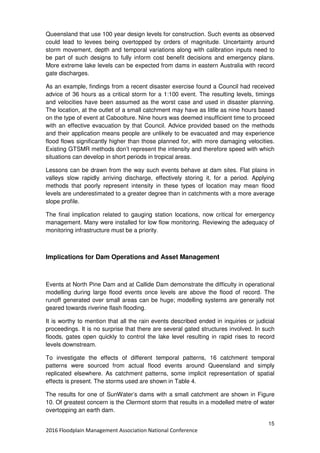 15
2016 Floodplain Management Association National Conference
Queensland that use 100 year design levels for construction. Such events as observed
could lead to levees being overtopped by orders of magnitude. Uncertainty around
storm movement, depth and temporal variations along with calibration inputs need to
be part of such designs to fully inform cost benefit decisions and emergency plans.
More extreme lake levels can be expected from dams in eastern Australia with record
gate discharges.
As an example, findings from a recent disaster exercise found a Council had received
advice of 36 hours as a critical storm for a 1:100 event. The resulting levels, timings
and velocities have been assumed as the worst case and used in disaster planning.
The location, at the outlet of a small catchment may have as little as nine hours based
on the type of event at Caboolture. Nine hours was deemed insufficient time to proceed
with an effective evacuation by that Council. Advice provided based on the methods
and their application means people are unlikely to be evacuated and may experience
flood flows significantly higher than those planned for, with more damaging velocities.
Existing GTSMR methods don’t represent the intensity and therefore speed with which
situations can develop in short periods in tropical areas.
Lessons can be drawn from the way such events behave at dam sites. Flat plains in
valleys slow rapidly arriving discharge, effectively storing it, for a period. Applying
methods that poorly represent intensity in these types of location may mean flood
levels are underestimated to a greater degree than in catchments with a more average
slope profile.
The final implication related to gauging station locations, now critical for emergency
management. Many were installed for low flow monitoring. Reviewing the adequacy of
monitoring infrastructure must be a priority.
Implications for Dam Operations and Asset Management
Events at North Pine Dam and at Callide Dam demonstrate the difficulty in operational
modelling during large flood events once levels are above the flood of record. The
runoff generated over small areas can be huge; modelling systems are generally not
geared towards riverine flash flooding.
It is worthy to mention that all the rain events described ended in inquiries or judicial
proceedings. It is no surprise that there are several gated structures involved. In such
floods, gates open quickly to control the lake level resulting in rapid rises to record
levels downstream.
To investigate the effects of different temporal patterns, 16 catchment temporal
patterns were sourced from actual flood events around Queensland and simply
replicated elsewhere. As catchment patterns, some implicit representation of spatial
effects is present. The storms used are shown in Table 4.
The results for one of SunWater’s dams with a small catchment are shown in Figure
10. Of greatest concern is the Clermont storm that results in a modelled metre of water
overtopping an earth dam.
 