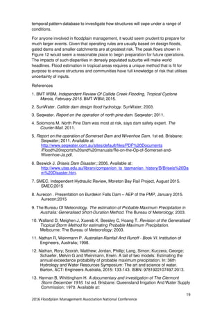 19
2016 Floodplain Management Association National Conference
temporal pattern database to investigate how structures will cope under a range of
conditions.
For anyone involved in floodplain management, it would seem prudent to prepare for
much larger events. Given that operating rules are usually based on design floods,
gated dams and smaller catchments are at greatest risk. The peak flows shown in
Figure 12 would seem a reasonable place to begin preparation for future operations.
The impacts of such disparities in densely populated suburbs will make world
headlines. Flood estimation in tropical areas requires a unique method that is fit for
purpose to ensure structures and communities have full knowledge of risk that utilises
uncertainty of inputs.
References
1. BMT WBM. Independent Review Of Callide Creek Flooding, Tropical Cyclone
Marcia, February 2015. BMT WBM; 2015.
2. SunWater. Callide dam design flood hydrology. SunWater; 2003.
3. Seqwater. Report on the operation of north pine dam. Seqwater; 2011.
4. Solomons M. North Pine Dam was most at risk, says dam safety expert. The
Courier-Mail. 2011.
5. Report on the operation of Somerset Dam and Wivenhoe Dam. 1st ed. Brisbane:
Seqwater; 2011. Available at:
http://www.seqwater.com.au/sites/default/files/PDF%20Documents
/Flood%20reports%20and%20manuals/Re-on-the-Op-of-Somerset-and-
Wivenhoe-Ja.pdf.
6. Beswick J. Briseis Dam Disaster.; 2006. Available at:
http://www.utas.edu.au/library/companion_to_tasmanian_history/B/Briseis%20Da
m%20Disaster.htm.
7. SMEC. Independent Hydraulic Review, Moreton Bay Rail Project, August 2015.
SMEC;2015
8. Aurecon . Presentation on Burdekin Falls Dam – AEP of the PMP, January 2015.
Aurecon;2015
9. The Bureau Of Meteorology. The estimation of Probable Maximum Precipitation in
Australia: Generalised Short-Duration Method. The Bureau of Meterology; 2003.
10. Walland D, Meighen J, Xuereb K, Beesley C, Hoang T. Revision of the Generalised
Tropical Storm Method for estimating Probable Maximum Precipitation.
Melbourne: The Bureau of Meteorology; 2003.
11. Nathan R, Weinmann P. Australian Rainfall And Runoff - Book VI. Institution of
Engineers, Australia; 1998.
12. Nathan, Rory; Scorah, Matthew; Jordan, Phillip; Lang, Simon; Kuczera, George;
Schaefer, Melvin G and Weinmann, Erwin. A tail of two models: Estimating the
annual exceedance probability of probable maximum precipitation. In: 36th
Hydrology and Water Resources Symposium: The art and science of water.
Barton, ACT: Engineers Australia, 2015: 133-143. ISBN: 9781922107497.2013.
13. Harman B, Whittingham H. A documentary and investigation of The Clermont
Storm December 1916. 1st ed. Brisbane: Queensland Irrigation And Water Supply
Commission; 1970. Available at:
 