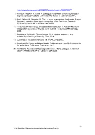 20
2016 Floodplain Management Association National Conference
http://trove.nla.gov.au/work/21392051?selectedversion=NBD2700077.
14. Beesley C, Meighen J, Xuereb K. Catalogue of significant rainfall occurrences of
tropical origin over Australia. Melbourne: The Bureau of Meteorology; 2004.
15. Seo Y, Schmidt A, Sivapalan M. Effect of storm movement on flood peaks: Analysis
framework based on characteristic timescales. Water Resources Research.
2012;48(5):n/a-n/a. doi:10.1029/2011wr011761.
16. The Bureau Of Meteorology. Guidebook to the estimation of Probable Maximum
Precipitation: Generalised Tropical Storm Method. The Bureau of Meteorology;
2005.
17. Reisinger A, Kitching R. Climate Change 2014: Impacts, adaptation, and
vulnerability. Cambridge University Press; 2014.
18. Guidelines on risk assessment. 2nd ed. ANCOLD Inc.; 2007.
19. Department Of Energy And Water Supply. Guidelines on acceptable flood capacity
for water dams. Queensland Government; 2013.
20. International Association of Hydrological Sciences. World catalogue of maximum
observed flood events. IAHS Publication 284; 2003.
 