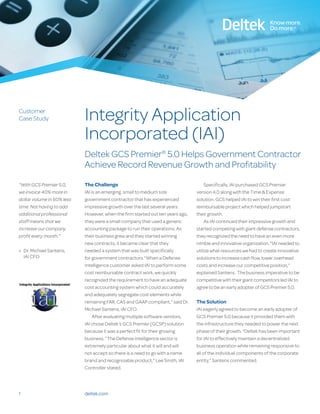 1
Customer
Case Study
deltek.com
Integrity Application
Incorporated (IAI)
Deltek GCS Premier®
5.0 Helps Government Contractor
Achieve Record Revenue Growth and Profitability
The Challenge
IAI is an emerging, small to medium size
government contractor that has experienced
impressive growth over the last several years.
However, when the firm started out ten years ago,
they were a small company that used a generic
accounting package to run their operations. As
their business grew and they started winning
new contracts, it became clear that they
needed a system that was built specifically
for government contractors.“When a Defense
Intelligence customer asked IAI to perform some
cost reimbursable contract work, we quickly
recognized the requirement to have an adequate
cost accounting system which could accurately
and adequately segregate cost elements while
remaining FAR, CAS and GAAP compliant,” said Dr.
Michael Santens, IAI CFO.
After evaluating multiple software vendors,
IAI chose Deltek’s GCS Premier (GCSP) solution
because it was a perfect fit for their growing
business. “The Defense Intelligence sector is
extremely particular about what it will and will
not accept so there is a need to go with a name
brand and recognizable product,” Lee Smith, IAI
Controller stated.
Specifically, IAI purchased GCS Premier
version 4.0 along with the Time & Expense
solution. GCS helped IAI to win their first cost
reimbursable project which helped jumpstart
their growth.
As IAI continued their impressive growth and
started competing with giant defense contractors,
they recognized the need to have an even more
nimble and innovative organization. “IAI needed to
utilize what resources we had to create innovative
solutions to increase cash flow, lower overhead
costs and increase our competitive position,”
explained Santens. The business imperative to be
competitive with their giant competitors led IAI to
agree to be an early adopter of GCS Premier 5.0.
The Solution
IAI eagerly agreed to become an early adopter of
GCS Premier 5.0 because it provided them with
the infrastructure they needed to power the next
phase of their growth. “Deltek has been important
for IAI to effectively maintain a decentralized
business operation while remaining responsive to
all of the individual components of the corporate
entity,” Santens commented.
“With GCS Premier 5.0,
we invoice 40% more in
dollar volume in 60% less
time. Not having to add
additional professional
staff means that we
increase our company
profit every month.”
»» Dr. Michael Santens,
IAI CFO
 