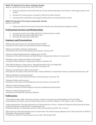WOFL-TV Channel 35 Fox News; Orlando, Florida
Reporter and Brevard County Bureau Chief 1999-2001
• Gathered, produced, and broadcast Brevard County and Kennedy Space Center News in 19th largest market in the
country
• Broadcast live national space coverage for CNN and Fox News Channel
• Conceptualized, established, and managed Fox News Bureau in Brevard County, Florida
WOGX-TV Channel 51 Fox News; Gainesville, Florida
Reporter 1998-1999
• Gathered, produced and broadcast Gainesville, Florida news and produced investigative reports
Professional Licenses and Memberships
• Licensed to practice law in Ohio and the U.S. Southern District of Ohio
• Ohio State Bar Association 2005-2012, 2014
• Cincinnati Bar Association 2005-2013
Seminars and Presentations
“Medicare Secondary Payer Act: Avoiding Settlement Pitfalls”
Presented for CLE credit at the Ohio Attorney General Symposium
“Medicare Set-Asides: Problems and Solutions”
Presented for CLE credit at Sterling Education Seminar, Cincinnati, OH
“Medicare’s Reporting Requirements: Making Sense of It All”
Presented for CLE credit at Dinsmore & Shohl Workers’ Compensation Seminar, Cincinnati, OH
“Mandatory Insurer Reporting: What Is the Hoopla?”
Presented at Matrix Workers’ Compensation Seminar, Columbus, OH
“ADA, FMLA & Workers’ Compensation: Managing Disability Claims the Right Way”
Co-Presented at Employers Resource Association, Cincinnati, OH
“Medicare and Settlements: What is the Hoopla?”
Presented for CLE credit at Ohio State Bar Assoc. Advanced Workers’ Compensation Seminar, Cleveland and Cincinnati, OH
“Effective Methods for Claim Resolution”
Presented for CLE credit at National Business Institute Seminar, Cincinnati, OH
“Employer Pitfalls and Protections”
Presented for CLE credit at Sterling Education Services Seminar, Cincinnati, OH
“Medicare’s Reporting Requirements”
Presented to Dinsmore & Shohl Litigation and Labor & Employment Departments
“Medicare’s Reporting Requirements”
Presented to Cincinnati Bar Association Members
Publications
"Take Flight by Cyber-Sight: The Failure of Courts to Require the Americans with Disability Act Title III Public
Accommodations Provision to Govern Public Places Such as an Airline's Website," 30 U. Dayton L. Rev. 275 (2004)
“Faulty Interpretation: The Ohio Supreme Court’s Recent Decision in Gross v. Industrial Commission Raises Questions About
the No-Fault System in Ohio Workers’ Compensation Law.”
Published in Workers’ Compensation Journal of Ohio, January/February 2007, Vol. 22, Issue 1
“What Goes Up is NOT Substantially Certain to Come Down: The Summit County Appellate Court’s Recent Decision in Wallick v
Willoughby is Reaching New Heights.”
Co-authored in Workers’ Compensation Journal of Ohio, March/April 2007
 