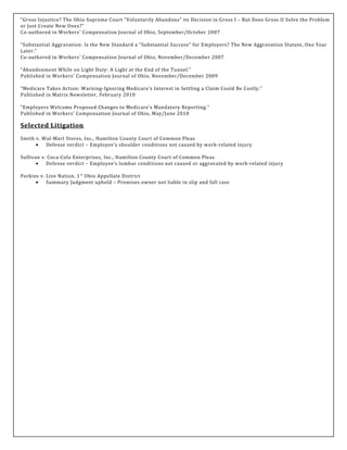 “Gross Injustice? The Ohio Supreme Court “Voluntarily Abandons” its Decision in Gross I – But Does Gross II Solve the Problem
or Just Create New Ones?”
Co-authored in Workers’ Compensation Journal of Ohio, September/October 2007
“Substantial Aggravation: Is the New Standard a “Substantial Success” for Employers? The New Aggravation Statute, One Year
Later.”
Co-authored in Workers’ Compensation Journal of Ohio, November/December 2007
“Abandonment While on Light Duty: A Light at the End of the Tunnel.”
Published in Workers’ Compensation Journal of Ohio, November/December 2009
“Medicare Takes Action: Warning-Ignoring Medicare’s Interest in Settling a Claim Could Be Costly.”
Published in Matrix Newsletter, February 2010
“Employers Welcome Proposed Changes to Medicare’s Mandatory Reporting.”
Published in Workers’ Compensation Journal of Ohio, May/June 2010
Selected Litigation
Smith v. Wal-Mart Stores, Inc., Hamilton County Court of Common Pleas
• Defense verdict – Employee’s shoulder conditions not caused by work-related injury
Sullivan v. Coca-Cola Enterprises, Inc., Hamilton County Court of Common Pleas
• Defense verdict – Employee’s lumbar conditions not caused or aggravated by work-related injury
Perkins v. Live Nation, 1st
Ohio Appellate District
• Summary Judgment upheld – Premises owner not liable in slip and fall case
 