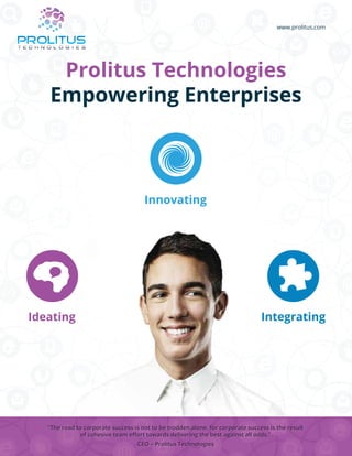 www.prolitus.com
Prolitus Technologies
Empowering Enterprises
Ideating
Innovating
Integrating
“The road to corporate success is not to be trodden alone, for corporate success is the result
of cohesive team eﬀort towards delivering the best against all odds.”
“The road to corporate success is not to be trodden alone, for corporate success is the result
of cohesive team eﬀort towards delivering the best against all odds.”
CEO – Prolitus TechnologiesCEO – Prolitus Technologies
 