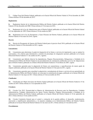 23 de Mayo de 2016 GACETA OFICIAL DE LA CIUDAD DE MÉXICO 11
7.- Código Fiscal del Distrito Federal, publicado en la Gaceta Oficial del Distrito Federal el 29 de diciembre de 2009.
Última reforma el 30 de diciembre de 2015.
Reglamentos
8.- Reglamento Interior de la Administración Pública del Distrito Federal, publicado en la Gaceta Oficial del Distrito
Federal el 28 de diciembre del 2000. Última reforma el 15 de marzo de 2016.
9.- Reglamento de la Ley de Adquisiciones para el Distrito Federal, publicadas en la Gaceta Oficial del Distrito Federal
el 23 de septiembre de 1999. Última reforma el 16 de octubre de 2007.
10.- Reglamentos de la Ley de Presupuesto y Gasto Eficiente del Distrito Federal, publicado en la Gaceta Oficial del
Distrito Federal el 8 de marzo de 2010, vigente.
Decreto
11.- Decreto de Presupuesto de Egresos del Distrito Federal para el ejercicio fiscal 2016, publicado en la Gaceta Oficial
del Distrito Federal el 30 de diciembre de 2015, vigente.
Lineamientos
12.- Lineamientos para determinar el grado de integración de los bienes o servicios de importación a que se sujetan los
convocantes y los criterios para disminución u omisión de porcentajes de integración nacional, publicado en la Gaceta
Oficial del Distrito Federal el 11 de octubre de 2011, vigentes.
13.- Lineamientos que deberán observar las dependencias, Órganos Desconcentrados, Delegaciones y Entidades de la
Administración Pública del Distrito Federal en los procedimientos de contratación establecidos en la Ley de Adquisiciones
para el Distrito Federal, publicado en el Diario Oficial del Distrito Federal el 14 de febrero de 2007, vigente.
14.- Lineamientos generales para la adquisición de bienes con características y especificaciones de menor grado de
impacto ambiental, publicado en la Gaceta Oficial del Distrito Federal el 14 de junio de 2011, vigente.
15.- Lineamientos generales para consolidar la adquisición o arrendamiento de bienes o servicios de uso generalizado en
la Administración Pública del Distrito Federal, así como para la centralización de pagos, publicado en la Gaceta Oficial del
Distrito Federal el 13 de mayo de 2011. Última reforma el 16 de noviembre de 2012.
Clasificador
16.- Clasificador por Objeto del Gasto del Distrito Federal publicado en la Gaceta Oficial del Distrito Federal el 19 de
octubre de 2010. Última reforma el 21 de septiembre de 2015.
Circulares
17.- Circular Uno 2015, Normatividad en Materia de Administración de Recursos para las Dependencias, Unidades
Administrativas, Unidades Administrativas de Apoyo Técnico Operativo, Órganos Desconcentrados y Entidades de la
Administración Pública del Distrito Federal, publicada en la Gaceta Oficial del Distrito Federal el 18 de septiembre de
2015. Última reforma el 14 de octubre de 2015.
18.- Circular Contraloría General para el control y evaluación de la gestión pública; el desarrollo, modernización,
innovación y simplificación administrativa, y la atención ciudadana en la Administración Pública del Distrito Federal,
publicada en la Gaceta Oficial del Distrito Federal el 25 de enero de 2011, Última reforma el 13 de abril de 2011.
Procedimiento
 