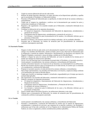 23 de Mayo de 2016 GACETA OFICIAL DE LA CIUDAD DE MÉXICO 15
6. Vigilar la correcta elaboración del acta de cada sesión;
7. Realizar las demás funciones inherentes a su cargo, previstas en las disposiciones aplicables y aquellas
que le encomiende el Presidente o el Subcomité en pleno;
8. Presentar al Presidente del Subcomité para su aprobación, el orden del día de las sesiones ordinarias y
extraordinarias;
9. Vigilar que se integren los expedientes y archivos con la documentación que sustente los actos y
resoluciones tomadas por el Subcomité;
10. Registrar y dar seguimiento a los acuerdos tomados por el Subcomité y mantenerlo informado de su
cumplimiento;
11. Coordinar la elaboración de los siguientes documentos:
a. El manual de integración y funcionamiento del Subcomité de adquisiciones, arrendamientos y
prestación de servicios;
b. El programa anual de adquisiciones, arrendamientos y prestación de servicios; y
c. Los formatos e instructivos para la presentación de los asuntos y los diferentes informes que se
presentan al Subcomité.
12. Presentar un informe y una memoria anual de los trabajos realizados y de los resultados obtenidos.
13. Presentar ante el Subcomité, los montos de actuación para los procedimientos de contratación
conforme el presupuesto autorizado.
Del Secretario Técnico:
1. Integrar el orden del día de cada sesión con la documentación respectiva así como vigilar su oportuna
entrega a los miembros del Subcomité y demás invitados, para lo cual, observará los lineamientos para
la integración y remisión de carpetas, información o documentación vía electrónica con relación a los
Órganos Colegiados, comisiones o mesas de trabajo, emitidos por la Oficialía Mayor.
2. Elaborar e integrar las actas de sesiones del Subcomité, así como la custodia de las mismas por el
tiempo que marquen las disposiciones aplicables;
3. Llevar a cavo las funciones que le encomiende la normatividad, el Presidente y el secretario ejecutivo;
4. Asistir puntual e invariablemente a las sesiones ordinarias y extraordinarias del Subcomité;
5. Auxiliar al Secretario Ejecutivo en el ejercicio de sus funciones y en el desempeño de sus atribuciones;
6. Recibir del secretario ejecutivo para su incorporación en el orden del día, los asuntos que se someterán
a la consideración y resolución del Subcomité;
7. Proponer al secretario ejecutivo el orden del día de las sesiones ordinarias y extraordinarias;
8. Hacer llegar oportunamente a los miembros del Subcomité, la invitación y carpeta de trabajo conforme
a los lineamientos que emita la Oficialía Mayor;
9. Vigilar que el archivo se mantenga completo y actualizado, resguardándolo por el tiempo que marca la
normatividad aplicable;
10. Dar seguimiento a los acuerdos del Subcomité y mantenerlo informado de su cumplimiento.
11. Elaborar y proponer los siguientes documentos:
a. El manual de integración y funcionamiento del Subcomité de Adquisiciones, Arrendamientos y
Prestación de Servicios;
b. El Programa Anual de Adquisiciones, Arrendamientos y Prestación de Servicios;
c. El calendario de sesiones ordinarias; y
d. Los formatos e instructivos para la elaboración de los casos y los diferentes informes que se
presentarán al Subcomité.
12. Ejercer cuando supla al Secretario Ejecutivo, las atribuciones inherentes a este cargo.
13. Elaborar para su presentación del Subcomité, los montos de actuación para los procedimientos de
contratación conforme el presupuesto autorizado.
De los Vocales:
1. Asistir puntual e invariablemente a las sesiones ordinarias y extraordinarias del Subcomité;
2. Presentar a consideración y resolución del Subcomité los asuntos que en materia de adquisiciones,
arrendamientos y prestación de servicios, que requieran de su atención conforme a las facultades y
atribuciones que le han sido conferidas en la Ley Orgánica de la Administración Pública del Distrito
Federal, así como su reglamento y demás consideraciones jurídicas aplicables;
 