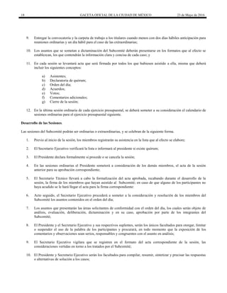 18 GACETA OFICIAL DE LA CIUDAD DE MÉXICO 23 de Mayo de 2016
9. Entregar la convocatoria y la carpeta de trabajo a los titulares cuando menos con dos días hábiles anticipación para
reuniones ordinarias y un día hábil para el caso de las extraordinarias;
10. Los asuntos que se sometan a dictaminación del Subcomité deberán presentarse en los formatos que al efecto se
establezcan, los que contendrán la información clara y concisa de cada caso; y
11. En cada sesión se levantará acta que será firmada por todos los que hubiesen asistido a ella, misma que deberá
incluir los siguientes conceptos:
a) Asistentes;
b) Declaratoria de quórum;
c) Orden del día;
d) Acuerdos;
e) Votos;
f) Comentarios adicionales;
g) Cierre de la sesión;
12. En la última sesión ordinaria de cada ejercicio presupuestal, se deberá someter a su consideración el calendario de
sesiones ordinarias para el ejercicio presupuestal siguiente.
Desarrollo de las Sesiones.
Las sesiones del Subcomité podrán ser ordinarias o extraordinarias, y se celebran de la siguiente forma.
1. Previo al inicio de la sesión, los miembros registrarán su asistencia en la lista que al efecto se elabore;
2. El Secretario Ejecutivo verificará la lista e informará al presidente si existe quórum;
3. El Presidente declara formalmente si procede o se cancela la sesión;
4. En las sesiones ordinarias el Presidente someterá a consideración de los demás miembros, el acta de la sesión
anterior para su aprobación correspondiente;
5. El Secretario Técnico llevará a cabo la formalización del acta aprobada, recabando durante el desarrollo de la
sesión, la firma de los miembros que hayan asistido al Subcomité; en caso de que alguno de los participantes no
haya acudido se le hará llegar el acta para la firma correspondiente:
6. Acto seguido, el Secretario Ejecutivo procederá a someter a la consideración y resolución de los miembros del
Subcomité los asuntos contenidos en el orden del día;
7. Los asuntos que presentarán las áreas solicitantes de conformidad con el orden del día, los cuales serán objeto de
análisis, evaluación, deliberación, dictaminación y en su caso, aprobación por parte de los integrantes del
Subcomité;
8. El Presidente y el Secretario Ejecutivo y sus respectivos suplentes, serán los únicos facultados para otorgar, limitar
o suspender el uso de la palabra de los participantes y procurará, en todo momento que la exposición de los
comentarios y observaciones sean serios, responsables y congruentes con el asunto en análisis;
9. El Secretario Ejecutivo vigilara que se registren en el formato del acta correspondiente de la sesión, las
consideraciones vertidas en torno a los tratados por el Subcomité;
10. El Presidente y Secretario Ejecutivo serán los facultados para compilar, resumir, sintetizar y precisar las respuestas
o alternativas de solución a los casos;
 