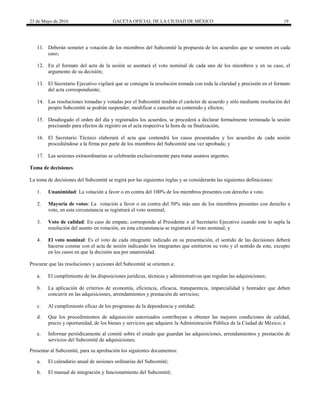 23 de Mayo de 2016 GACETA OFICIAL DE LA CIUDAD DE MÉXICO 19
11. Deberán someter a votación de los miembros del Subcomité la propuesta de los acuerdos que se someten en cada
caso;
12. En el formato del acta de la sesión se asentará el voto nominal de cada uno de los miembros y en su caso, el
argumento de su decisión;
13. El Secretario Ejecutivo vigilará que se consigne la resolución tomada con toda la claridad y precisión en el formato
del acta correspondiente;
14. Las resoluciones tomadas y votadas por el Subcomité tendrán el carácter de acuerdo y sólo mediante resolución del
propio Subcomité se podrán suspender, modificar o cancelar su contenido y efectos;
15. Desahogado el orden del día y registrados los acuerdos, se procederá a declarar formalmente terminada la sesión
precisando para efectos de registro en el acta respectiva la hora de su finalización;
16. El Secretario Técnico elaborará el acta que contendrá los casos presentados y los acuerdos de cada sesión
procediéndose a la firma por parte de los miembros del Subcomité una vez aprobada; y
17. Las sesiones extraordinarias se celebrarán exclusivamente para tratar asuntos urgentes.
Toma de decisiones.
La toma de decisiones del Subcomité se regirá por las siguientes reglas y se considerarán las siguientes definiciones:
1. Unanimidad: La votación a favor o en contra del 100% de los miembros presentes con derecho a voto.
2. Mayoría de votos: La votación a favor o en contra del 50% más uno de los miembros presentes con derecho a
voto, en esta circunstancia se registrará el voto nominal;
3. Voto de calidad: En caso de empate, corresponde al Presidente o al Secretario Ejecutivo cuando este lo supla la
resolución del asunto en votación, en esta circunstancia se registrará el voto nominal; y
4. El voto nominal: Es el voto de cada integrante indicado en su presentación, el sentido de las decisiones deberá
hacerse constar con el acta de sesión indicando los integrantes que emitieron su voto y el sentido de este, excepto
en los casos en que la decisión sea por unanimidad.
Procurar que las resoluciones y acciones del Subcomité se orienten a:
a. El cumplimiento de las disposiciones jurídicas, técnicas y administrativas que regulan las adquisiciones;
b. La aplicación de criterios de economía, eficiencia, eficacia, transparencia, imparcialidad y honradez que deben
concurrir en las adquisiciones, arrendamientos y prestación de servicios;
c. Al cumplimiento eficaz de los programas de la dependencia y entidad;
d. Que los procedimientos de adquisición autorizados contribuyan a obtener las mejores condiciones de calidad,
precio y oportunidad, de los bienes y servicios que adquiere la Administración Pública de la Ciudad de México; e
e. Informar periódicamente al comité sobre el estado que guardan las adquisiciones, arrendamientos y prestación de
servicios del Subcomité de adquisiciones;
Presentar al Subcomité, para su aprobación los siguientes documentos:
a. El calendario anual de sesiones ordinarias del Subcomité;
b. El manual de integración y funcionamiento del Subcomité;
 