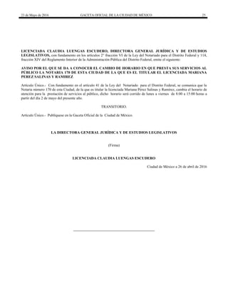 23 de Mayo de 2016 GACETA OFICIAL DE LA CIUDAD DE MÉXICO 25
LICENCIADA CLAUDIA LUENGAS ESCUDERO, DIRECTORA GENERAL JURÍDICA Y DE ESTUDIOS
LEGISLATIVOS, con fundamento en los artículos 2° fracción VI de la Ley del Notariado para el Distrito Federal y 114,
fracción XIV del Reglamento Interior de la Administración Pública del Distrito Federal, emite el siguiente:
AVISO POR EL QUE SE DA A CONOCER EL CAMBIO DE HORARIO EN QUE PRESTA SUS SERVICIOS AL
PÚBLICO LA NOTARIA 170 DE ESTA CIUDAD DE LA QUE ES EL TITULAR EL LICENCIADA MARIANA
PEREZ SALINAS Y RAMIREZ
Artículo Único.- Con fundamento en el artículo 41 de la Ley del Notariado para el Distrito Federal, se comunica que la
Notaria número 170 de esta Ciudad, de la que es titular la licenciada Mariana Pérez Salinas y Ramírez, cambia el horario de
atención para la prestación de servicios al público, dicho horario será corrido de lunes a viernes de 8:00 a 15:00 horas a
partir del día 2 de mayo del presente año.
TRANSITORIO.
Artículo Único.- Publíquese en la Gaceta Oficial de la Ciudad de México.
LA DIRECTORA GENERAL JURÍDICA Y DE ESTUDIOS LEGISLATIVOS
(Firma)
LICENCIADA CLAUDIA LUENGAS ESCUDERO
Ciudad de México a 26 de abril de 2016
 