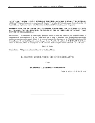 26 GACETA OFICIAL DE LA CIUDAD DE MÉXICO 23 de Mayo de 2016
LICENCIADA CLAUDIA LUENGAS ESCUDERO, DIRECTORA GENERAL JURÍDICA Y DE ESTUDIOS
LEGISLATIVOS, con fundamento en los artículos 2° fracción VI de la Ley del Notariado para el Distrito Federal y 114,
fracción XIV del Reglamento Interior de la Administración Pública del Distrito Federal, emite el siguiente:
AVISO POR EL QUE SE DA A CONOCER EL CAMBIO DE DOMICILIO EN QUE PRESTA SUS SERVICIOS
AL PÚBLICO LA NOTARIA 82 DE ESTA CIUDAD, DE LA QUE ES TITULAR EL LICENCIADO PEDRO
BERNARDO BARRERA CRISTIANI
Artículo Único.- Con fundamento en el artículo 67, penúltimo párrafo de la Ley del Notariado para el Distrito Federal, se
comunica que la Notaría número 82 de esta Ciudad, de la que es titular el licenciado Pedro Bernardo Barrera Cristiani,
tendrá como nuevo domicilio, a partir del día 02 de mayo del presente año, el ubicado en la Calle Goldsmith número 228,
Colonia Polanco III Sección, Delegación Miguel Hidalgo, Código Postal 11540, teléfonos 55-46-21-35 y 55-46-33-95, con
horario de atención al publico de lunes a jueves de 8:00 horas a las 16:00 horas y los viernes de las 8:00 a las 15:00 horas.
TRANSITORIO.
Artículo Único.- Publíquese en la Gaceta Oficial de la Ciudad de México.
LA DIRECTORA GENERAL JURÍDICA Y DE ESTUDIOS LEGISLATIVOS
(Firma)
LICENCIADA CLAUDIA LUENGAS ESCUDERO
Ciudad de México a 26 de abril de 2016.
 