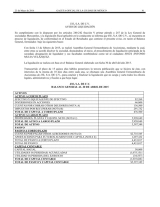 23 de Mayo de 2016 GACETA OFICIAL DE LA CIUDAD DE MÉXICO 41
J3E, S.A. DE C.V.
AVISO DE LIQUIDACIÓN
En cumplimiento con lo dispuesto por los artículos 240-242 fracción V primer párrafo y 247 de la Ley General de
sociedades Mercantiles, y la legislación fiscal aplicable en lo conducente se informa que J3E, S.A. DE C.V., se encuentra en
proceso de liquidación, de conformidad en el Estado de Resultados que contiene el presente aviso, en razón al Balance
General, formulados bajo las siguientes bases:
Con fecha 13 de febrero de 2015, se realizó Asamblea General Extraordinaria de Accionistas, mediante la cual,
entre otras se acordó disolver la sociedad, destacándose el inicio, el procedimiento de liquidación anticipada de la
sociedad, designación de liquidador y sus facultades nombrándose como tal al ciudadano JESÚS ANTONIO
MULIA VELÁZQUEZ.
La liquidación se realiza con base en el Balance General elaborado con fecha 30 de abril del año 2015.
Transcurrido el plazo de 15 quince días hábiles posteriores la tercera publicación que se hiciera de éste, con
intervalos de la misma de 10 diez días entre cada una, se efectuara una Asamblea General Extraordinaria de
Accionistas de J3E, S.A. DE C.V., para concluir y finalizar la liquidación que no ocupa y surta todos los efectos
legales, administrativos y fiscales a que haya lugar.
J3E, S.A. DE C.V.
BALANCE GENERAL AL 20 DE ABRIL DE 2015
ACTIVOS
ACTIVO A CORTO PLAZO
EFECTIVO Y EQUIVALENTE DE EFECTIVO $2,269
INVERSIONES EN ACCIONES 46,000
CUENTAS POR COBRAR OTROS DEUDORES (NOTA A) 136,500
IMPUESTOS POR RECUPERAR (NOTA B) 291,732
TOTAL DE CAPITAL A CORTO PLAZO 476,500
ACTIVO A LARGO PLAZO
PROPIEDADES, PLANTA Y EQUIPO, NETO (NOTA C) 2,920,849
TOTAL DE ACIVO A LARGO PLAZO 2,920,849
TOTAL DE ACTIVO 3,397,349
PASIVO
PASIVO A CORTO PLAZO
CUENTAS POR PAGAR OTROS ACREEDORES (NOTA D) $2,735,585
APORTACIONES PARA FUTUROS AUMENTO DE CAPTILA (NOTA E) 1,697.432
TOTAL DE PASIVO A CORTO PLAZO 4,433,017
TOTAL DE PASIVO 4,433,017
CAPITAL CONTABLE
CAPITAL SOCIAL 50,000
UTILIDADES O (PERDIDAS) ACUMULADAS (1,075,131)
UTILIDAD O (PERDIDA) DEL EJERCICIO (10,537)
TOTAL DE CAPITAL CONTABLE (1,035,668)
TOTAL DE PASIVO Y CAPITAL CONTABLE $3,397,349
 