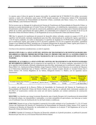 8 GACETA OFICIAL DE LA CIUDAD DE MÉXICO 23 de Mayo de 2016
Lo anterior, para el efecto de aportar de manera irrevocable, la cantidad total de $1’944,804.22 (Un millón, novecientos
cuarenta y cuatro mil, ochocientos cuatro pesos 22/100 moneda nacional), al Fideicomiso número F/54, denominado
Sistema de Transferencia de Potencialidades de Desarrollo Urbano, constituido ante Banco Azteca, S.A., Institución de
Banca Múltiple, como Institución Fiduciaria.
De los recursos que se obtengan de la aplicación del Sistema de Transferencia de Potencialidades de Desarrollo Urbano, se
destinará un monto determinado por el Comité Técnico del Fideicomiso, a la rehabilitación, mejoramiento y conservación
del patrimonio cultural urbano y del suelo de conservación, pudiéndose aplicar un porcentaje para el fomento del desarrollo
urbano de la ciudad, especialmente del espacio público, de conformidad con lo dispuesto en los artículos 83 de la Ley de
Desarrollo Urbano del Distrito Federal y 52 del Reglamento de la Ley de Desarrollo Urbano del Distrito Federal.
VII. Que la operación de transferencia de potencial de desarrollo urbano solicitada, consiste en ocupar el 4.12% de la
superficie total del predio, destinado originalmente para área libre, determinada por la zonificación vigente, equivalente a
1,141.50 metros cuadrados, los cuales se adicionarán a la superficie de desplante de 19,390.00 metros cuadrados otorgada
por la zonificación vigente, para quedar en 20,531.50 metros cuadrados (74.12% de la superficie del predio), sujetándose
siempre al uso Habitacional Mixto, permitido por el Programa Delegacional de desarrollo Urbano vigente para Gustavo A.
Madero, publicado en la Gaceta Oficial del Distrito Federal, el día 12 de agosto de 2010.
Con base en las anteriores consideraciones, se emite la siguiente:
RESOLUCIÓN PARA LA APLICACIÓN DEL SISTEMA DE TRANSFERENCIA DE POTENCIALIDADES DEL
DESARROLLO URBANO, PREDIO RECEPTOR, PARA EL PREDIO UBICADO EN LA AVENIDA FORTUNA
(EJE 4 NORTE) NÚMERO 334, COLONIA MAGDALENA DE LAS SALINAS, DELEGACIÓN GUSTAVO A.
MADERO.
PRIMERO. SE AUTORIZA LA APLICACIÓN DEL SISTEMA DE TRANSFERENCIA DE POTENCIALIDADES
DE DESARROLLO URBANO, para la ocupación de una superficie de 1,141.50 metros cuadrados, equivalente al 4.12%
de la superficie total del predio, destinado originalmente para área libre, determinada por la zonificación vigente; a favor de
Banca Mifel, S.A., Institución de Banca Múltiple, Grupo Financiero Mifel, División Fiduciaria, en su carácter de Fiduciario
en el Fideicomiso identificado bajo el Número 1505/2012; para el predio receptor ubicado en Avenida Fortuna (Eje 4
Norte) número 334, Colonia Magdalena de las Salinas, Delegación Gustavo A. Madero, con los siguientes nuevos
lineamientos:
Predio
Área Libre
mínima
Área
Máxima de
desplante
Usos del
Suelo
Superficie
Máxima de
Construcción
Niveles
Potencial de
Desarrollo
recibido
Avenida Fortuna (Eje 4 Norte)
No. 334
7,168.50 m² 20,531.50 m²
Habitacional
Mixto
116,340.00 m²
S.N.B.
6 (seis)
1,141.50 m²
de Área Libre
Lo anterior con potencial de la Reserva Pública de Intensidades de Construcción del Sistema de Transferencia de
Potencialidades del Desarrollo Urbano del Distrito Federal, por lo que una vez aplicado dicho instrumento quedará con
421,106.21 m² (cuatrocientos veintiún mil, ciento seis mil metros cuadrados con veintiún centímetros) de construcción
disponibles.
SEGUNDO. Los derechos que otorga la presente Resolución, para el predio Receptor de la transferencia de potencialidad
del desarrollo urbano, son intransferibles e inalienables, y no serán susceptibles de aprovecharse, sino hasta que se cuente
con el Certificado Único de Zonificación de Uso del Suelo donde se establezcan.
TERCERO. Después de que se haya liquidado la aportación irrevocable señalada en los Considerandos V y VI, el Comité
Técnico del Fideicomiso del Sistema de Transferencia de Potencialidades de Desarrollo Urbano número F/54, emitirá la
Constancia de Derechos de Desarrollo, de conformidad con lo dispuesto en el artículo 57 del Reglamento de la Ley de
Desarrollo Urbano del Distrito Federal.
CUARTO. Expedida la Constancia de Derechos de Desarrollo señalada en el párrafo precedente, se publicará la presente
Resolución por una sola vez, en la Gaceta Oficial del Distrito Federal.
 