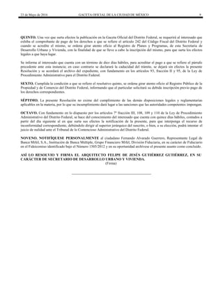23 de Mayo de 2016 GACETA OFICIAL DE LA CIUDAD DE MÉXICO 9
QUINTO. Una vez que surta efectos la publicación en la Gaceta Oficial del Distrito Federal, se requerirá al interesado que
exhiba el comprobante de pago de los derechos a que se refiere el artículo 242 del Código Fiscal del Distrito Federal y
cuando se acredite el mismo, se ordena girar atento oficio al Registro de Planes y Programas, de esta Secretaría de
Desarrollo Urbano y Vivienda, con la finalidad de que se lleve a cabo la inscripción del mismo, para que surta los efectos
legales a que haya lugar.
Se informa al interesado que cuenta con un término de diez días hábiles, para acreditar el pago a que se refiere el párrafo
precedente ante esta instancia; en caso contrario se declarará la caducidad del trámite, se dejará sin efectos la presente
Resolución y se acordará el archivo del expediente, con fundamento en los artículos 93, fracción II y 95, de la Ley de
Procedimiento Administrativo para el Distrito Federal.
SEXTO. Cumplida la condición a que se refiere el resolutivo quinto, se ordena girar atento oficio al Registro Público de la
Propiedad y de Comercio del Distrito Federal, informando que el particular solicitará su debida inscripción previo pago de
los derechos correspondientes.
SÉPTIMO. La presente Resolución no exime del cumplimiento de las demás disposiciones legales y reglamentarias
aplicables en la materia, por lo que su incumplimiento dará lugar a las sanciones que las autoridades competentes impongan.
OCTAVO. Con fundamento en lo dispuesto por los artículos 7º fracción III, 108, 109 y 110 de la Ley de Procedimiento
Administrativo del Distrito Federal, se hace del conocimiento del interesado que cuenta con quince días hábiles, contados a
partir del día siguiente al en que surta sus efectos la notificación de la presente, para que interponga el recurso de
inconformidad correspondiente, debiéndolo dirigir al superior jerárquico del suscrito, o bien, a su elección, podrá intentar el
juicio de nulidad ante el Tribunal de lo Contencioso Administrativo del Distrito Federal.
NOVENO. NOTIFÍQUESE PERSONALMENTE al ciudadano Fernando Alvarado Guerrero, Representante Legal de
Banca Mifel, S.A., Institución de Banca Múltiple, Grupo Financiero Mifel, División Fiduciaria, en su carácter de Fiduciario
en el Fideicomiso identificado bajo el Número 1505/2012 y en su oportunidad archívese el presente asunto como concluido.
ASÍ LO RESOLVIO Y FIRMA EL ARQUITECTO FELIPE DE JESÚS GUTIÉRREZ GUTIÉRREZ, EN SU
CARÁCTER DE SECRETARIO DE DESARROLLO URBANO Y VIVIENDA.
(Firma)
 