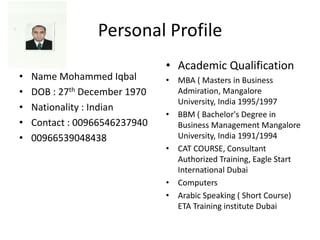 Personal Profile
• Name Mohammed Iqbal
• DOB : 27th December 1970
• Nationality : Indian
• Contact : 00966546237940
• 00966539048438
• Academic Qualification
• MBA ( Masters in Business
Admiration, Mangalore
University, India 1995/1997
• BBM ( Bachelor's Degree in
Business Management Mangalore
University, India 1991/1994
• CAT COURSE, Consultant
Authorized Training, Eagle Start
International Dubai
• Computers
• Arabic Speaking ( Short Course)
ETA Training institute Dubai
 