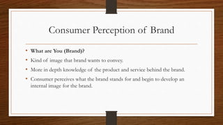 Consumer Perception of Brand
• What are You (Brand)?
• Kind of image that brand wants to convey.
• More in depth knowledge of the product and service behind the brand.
• Consumer perceives what the brand stands for and begin to develop an
internal image for the brand.
 