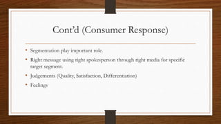 Cont’d (Consumer Response)
• Segmentation play important role.
• Right message using right spokesperson through right media for specific
target segment.
• Judgements (Quality, Satisfaction, Differentiation)
• Feelings
 