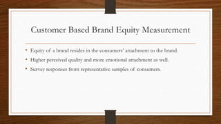 Customer Based Brand Equity Measurement
• Equity of a brand resides in the consumers’ attachment to the brand.
• Higher perceived quality and more emotional attachment as well.
• Survey responses from representative samples of consumers.
 